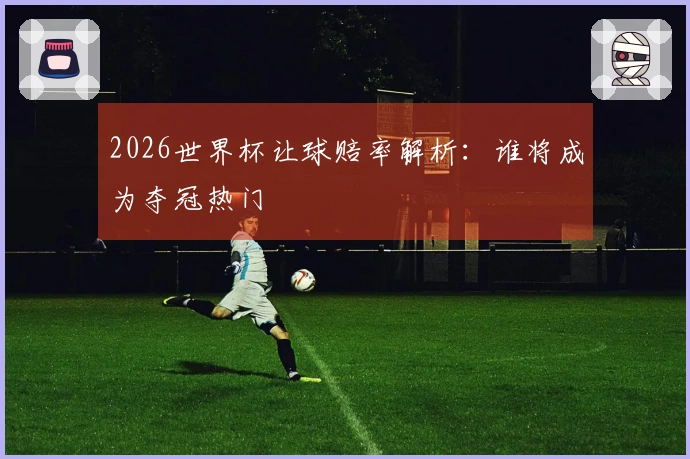 2026世界杯让球赔率解析:谁将成为夺冠热门