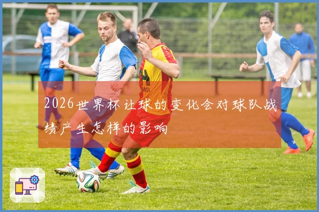 2026世界杯让球的变化会对球队战绩产生怎样的影响